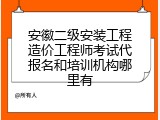 安徽二级安装工程造价工程师考试代报名和培训机构哪里有