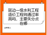 延边一级水利工程造价工程师通过率高吗，主要失分点在哪