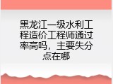 黑龙江一级水利工程造价工程师通过率高吗，主要失分点在哪