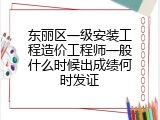 东丽区一级安装工程造价工程师一般什么时候出成绩何时发证