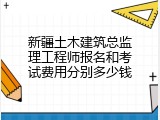 新疆土木建筑总监理工程师报名和考试费用分别多少钱