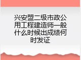 兴安盟二级市政公用工程建造师一般什么时候出成绩何时发证