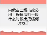 内蒙古二级市政公用工程建造师一般什么时候出成绩何时发证