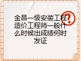 金昌一级安装工程造价工程师一般什么时候出成绩何时发证