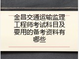 金昌交通运输监理工程师考试科目及要用的备考资料有哪些