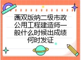 西双版纳二级市政公用工程建造师一般什么时候出成绩何时发证