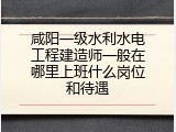 咸阳一级水利水电工程建造师一般在哪里上班什么岗位和待遇