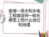 曲靖一级水利水电工程建造师一般在哪里上班什么岗位和待遇