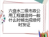 六盘水二级市政公用工程建造师一般什么时候出成绩何时发证