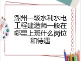 潮州一级水利水电工程建造师一般在哪里上班什么岗位和待遇