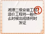 湘潭二级安装工程造价工程师一般什么时候出成绩何时发证