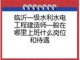 临沂一级水利水电工程建造师一般在哪里上班什么岗位和待遇