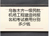 乌鲁木齐一级民航机场工程建造师报名和考试费用分别多少钱
