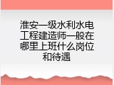 淮安一级水利水电工程建造师一般在哪里上班什么岗位和待遇