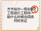 齐齐哈尔一级安装工程造价工程师一般什么时候出成绩何时发证