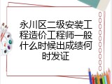 永川区二级安装工程造价工程师一般什么时候出成绩何时发证