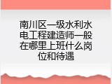 南川区一级水利水电工程建造师一般在哪里上班什么岗位和待遇