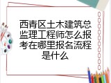 西青区土木建筑总监理工程师怎么报考在哪里报名流程是什么