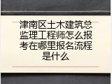 津南区土木建筑总监理工程师怎么报考在哪里报名流程是什么