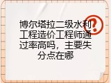 博尔塔拉二级水利工程造价工程师通过率高吗，主要失分点在哪