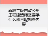 新疆二级市政公用工程建造师需要学什么科目呢哪些内容
