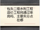 包头二级水利工程造价工程师通过率高吗，主要失分点在哪