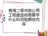 青海二级市政公用工程建造师需要学什么科目呢哪些内容