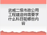 武威二级市政公用工程建造师需要学什么科目呢哪些内容