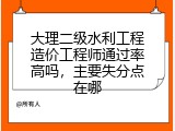大理二级水利工程造价工程师通过率高吗，主要失分点在哪