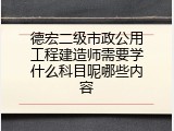 德宏二级市政公用工程建造师需要学什么科目呢哪些内容