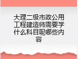 大理二级市政公用工程建造师需要学什么科目呢哪些内容