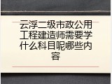 云浮二级市政公用工程建造师需要学什么科目呢哪些内容