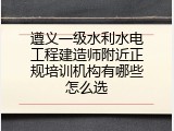 遵义一级水利水电工程建造师附近正规培训机构有哪些怎么选