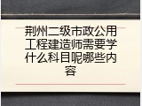 荆州二级市政公用工程建造师需要学什么科目呢哪些内容