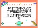 邵阳二级市政公用工程建造师需要学什么科目呢哪些内容