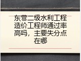 东营二级水利工程造价工程师通过率高吗，主要失分点在哪