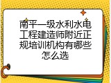 南平一级水利水电工程建造师附近正规培训机构有哪些怎么选
