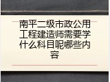 南平二级市政公用工程建造师需要学什么科目呢哪些内容