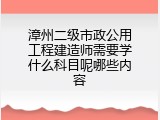 漳州二级市政公用工程建造师需要学什么科目呢哪些内容