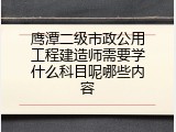 鹰潭二级市政公用工程建造师需要学什么科目呢哪些内容