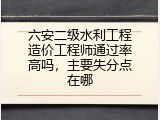 六安二级水利工程造价工程师通过率高吗，主要失分点在哪