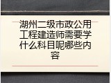 湖州二级市政公用工程建造师需要学什么科目呢哪些内容