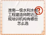 淮南一级水利水电工程建造师附近正规培训机构有哪些怎么选