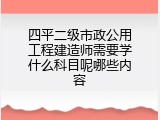 四平二级市政公用工程建造师需要学什么科目呢哪些内容