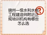 锦州一级水利水电工程建造师附近正规培训机构有哪些怎么选