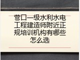营口一级水利水电工程建造师附近正规培训机构有哪些怎么选