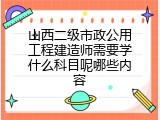 山西二级市政公用工程建造师需要学什么科目呢哪些内容