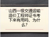 山西一级交通运输造价工程师证书考下来有用吗，为什么？