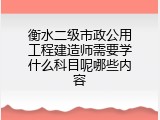 衡水二级市政公用工程建造师需要学什么科目呢哪些内容