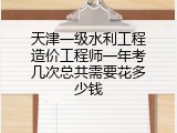 天津一级水利工程造价工程师一年考几次总共需要花多少钱